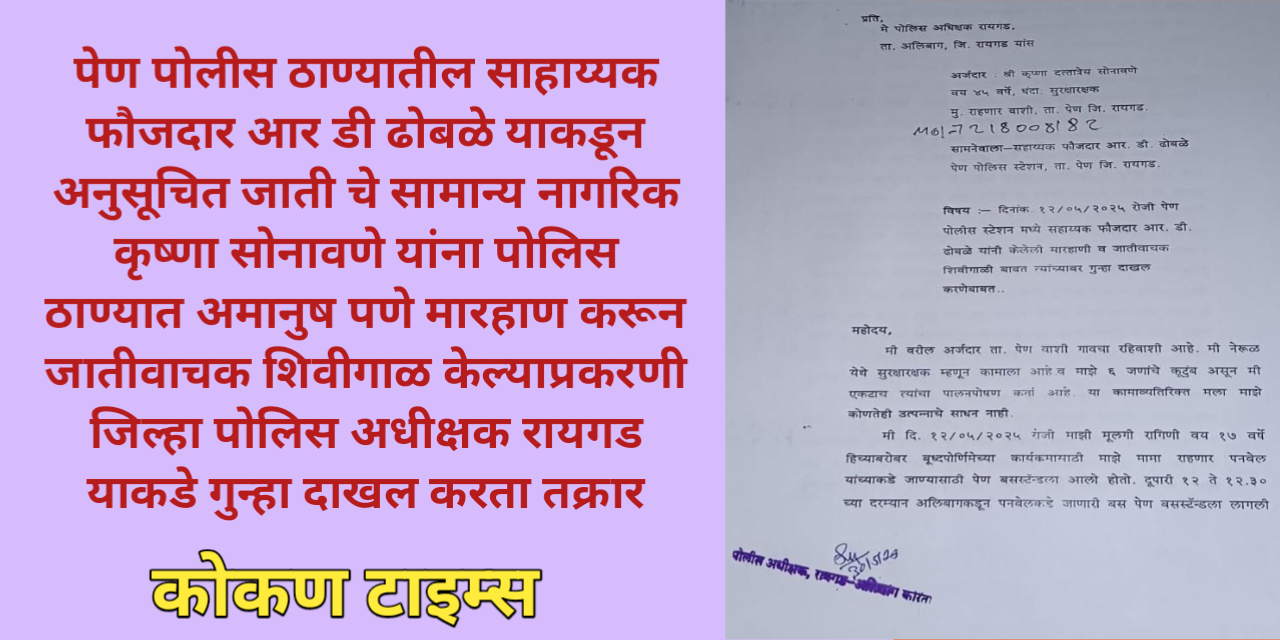 पेण पोलीस ठाण्यातील साहाय्यक फौजदार आर डी ढोबळे याकडून अनुसूचित जाती चे सामान्य नागरिक कृष्णा सोनावणे यांना पोलिस ठाण्यात अमानुष पणे मारहाण करून जातीवाचक शिवीगाळ केल्याप्रकरणी जिल्हा पोलिस अधीक्षक रायगड याकडे गुन्हा दाखल करता तक्रार